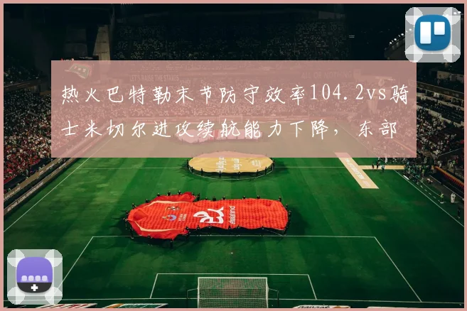 热火巴特勒末节防守效率104.2vs骑士米切尔进攻续航能力下降，东部黑马对决