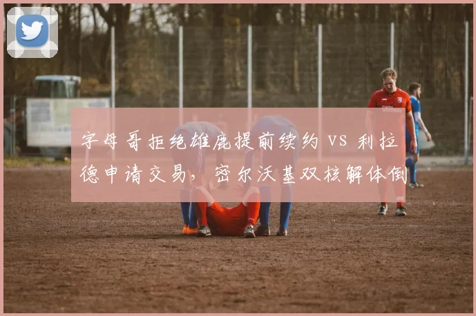字母哥拒绝雄鹿提前续约 vs 利拉德申请交易，密尔沃基双核解体倒计时效率数据对比