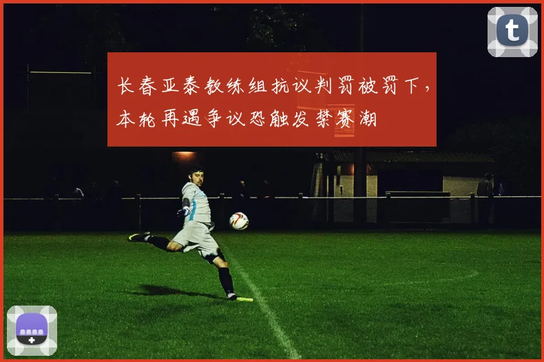 长春亚泰教练组抗议判罚被罚下，本轮再遇争议恐触发禁赛潮