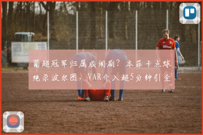 葡超冠军归属成闹剧？本菲卡点球绝杀波尔图，VAR介入超5分钟引全场倒戈