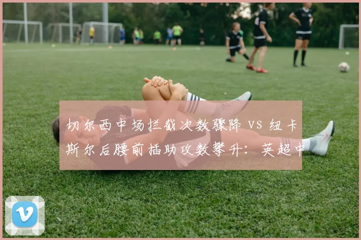 切尔西中场拦截次数骤降 vs 纽卡斯尔后腰前插助攻数攀升：英超中轴效率逆转