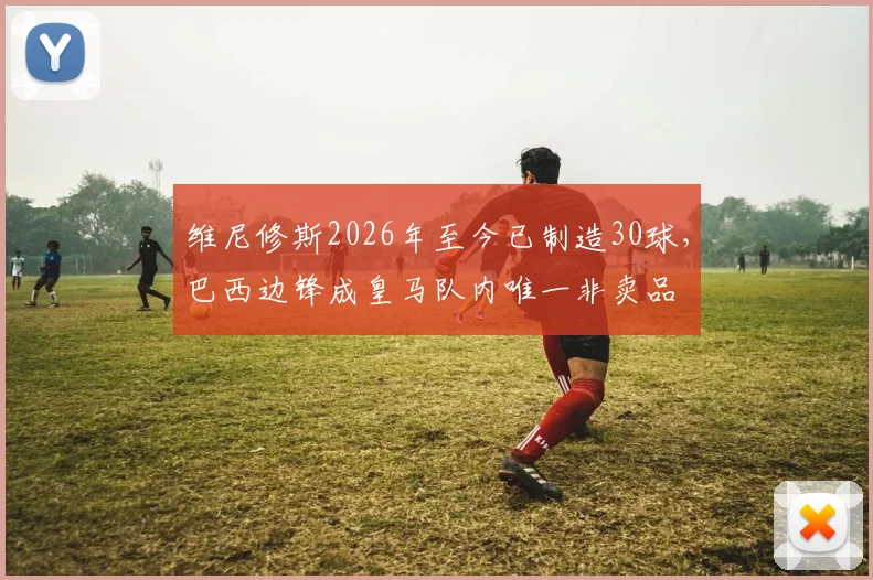 维尼修斯2026年至今已制造30球，巴西边锋成皇马队内唯一非卖品